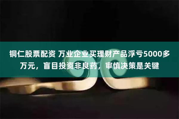 铜仁股票配资 万业企业买理财产品浮亏5000多万元，盲目投资非良药，审慎决策是关键