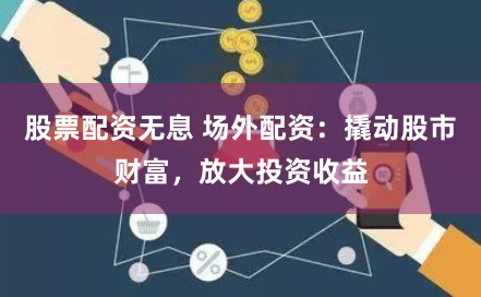 股票配资无息 场外配资：撬动股市财富，放大投资收益